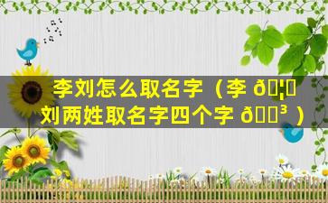 李刘怎么取名字（李 🦊 刘两姓取名字四个字 🌳 ）